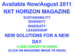
Available Now/August 2011
NXT HORIZON MAGAZINE
SUSTAINABILITY
DIVERSITY
INGENUITY
LEADERSHIP
NEW SOLUTIONS FOR A NEW DAY
A NEW CONCEPT IN GREEN
(CLICK ON MAGAZINE IMAGE TO READ)